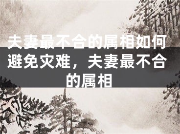 夫妻最不合的属相如何避免灾难，夫妻最不合的属相