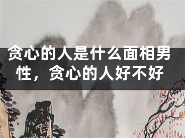 贪心的人是什么面相男性，贪心的人好不好