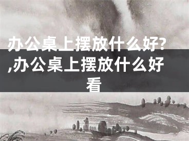 办公桌上摆放什么好?,办公桌上摆放什么好看