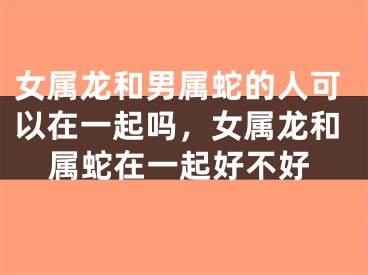 女属龙和男属蛇的人可以在一起吗，女属龙和属蛇在一起好不好