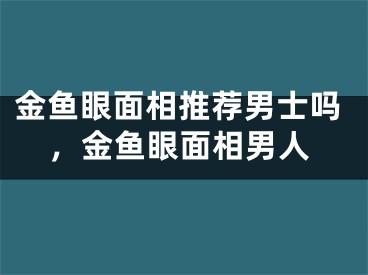 金鱼眼面相推荐男士吗，金鱼眼面相男人