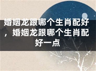婚姻龙跟哪个生肖配好，婚姻龙跟哪个生肖配好一点