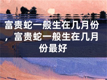 富贵蛇一般生在几月份，富贵蛇一般生在几月份最好