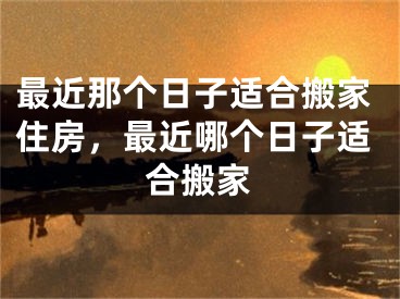 最近那个日子适合搬家住房，最近哪个日子适合搬家