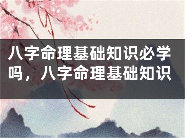 八字命理基础知识必学吗，八字命理基础知识