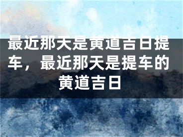 最近那天是黄道吉日提车，最近那天是提车的黄道吉日