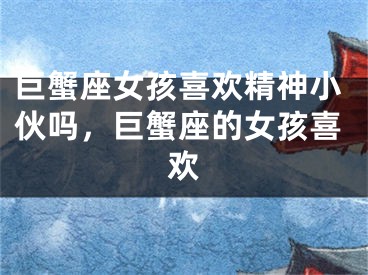 巨蟹座女孩喜欢精神小伙吗，巨蟹座的女孩喜欢