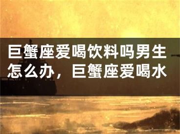 巨蟹座爱喝饮料吗男生怎么办，巨蟹座爱喝水