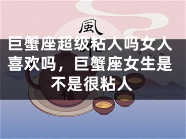 巨蟹座超级粘人吗女人喜欢吗，巨蟹座女生是不是很粘人