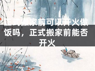 正式搬家前可以开火做饭吗，正式搬家前能否开火