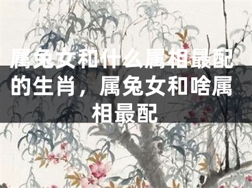 属兔女和什么属相最配的生肖，属兔女和啥属相最配