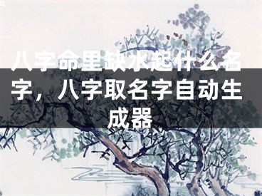 八字命里缺水起什么名字，八字取名字自动生成器