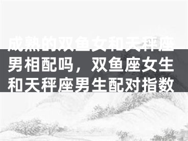 成熟的双鱼女和天秤座男相配吗，双鱼座女生和天秤座男生配对指数