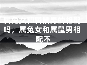属兔女和属鼠男的相配吗，属兔女和属鼠男相配不