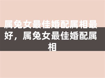 属兔女最佳婚配属相最好，属兔女最佳婚配属相