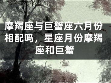 摩羯座与巨蟹座六月份相配吗，星座月份摩羯座和巨蟹