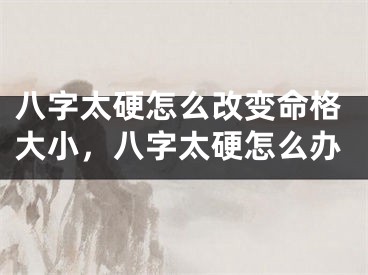 八字太硬怎么改变命格大小，八字太硬怎么办