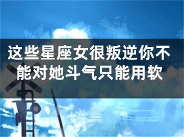 这些星座女很叛逆你不能对她斗气只能用软