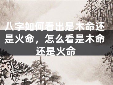 八字如何看出是木命还是火命，怎么看是木命还是火命