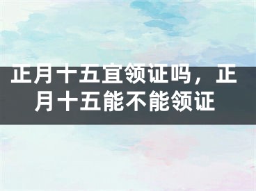 正月十五宜领证吗，正月十五能不能领证