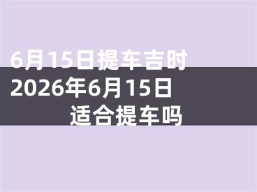 6月15日提车吉时 2026年6月15日适合提车吗