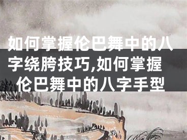 如何掌握伦巴舞中的八字绕胯技巧,如何掌握伦巴舞中的八字手型