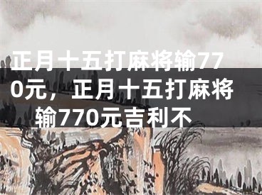 正月十五打麻将输770元，正月十五打麻将输770元吉利不