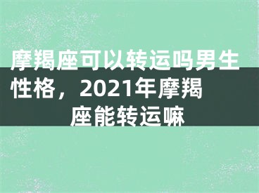 摩羯座可以转运吗男生性格，2021年摩羯座能转运嘛