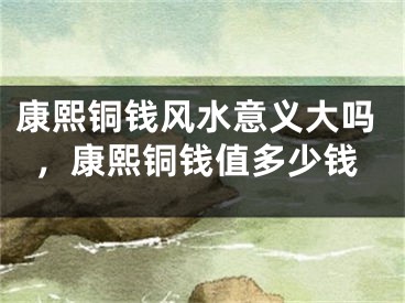 康熙铜钱风水意义大吗，康熙铜钱值多少钱