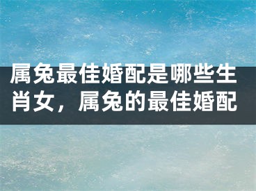属兔最佳婚配是哪些生肖女，属兔的最佳婚配