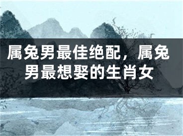 属兔男最佳绝配，属兔男最想娶的生肖女