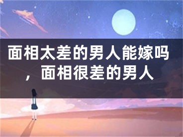 面相太差的男人能嫁吗，面相很差的男人