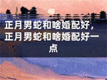 正月男蛇和啥婚配好，正月男蛇和啥婚配好一点