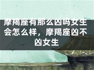 摩羯座有那么凶吗女生会怎么样，摩羯座凶不凶女生