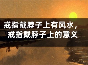 戒指戴脖子上有风水，戒指戴脖子上的意义