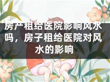 房产租给医院影响风水吗，房子租给医院对风水的影响