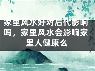 家里风水好对后代影响吗，家里风水会影响家里人健康么