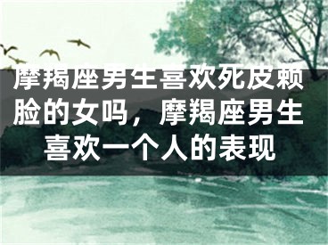 摩羯座男生喜欢死皮赖脸的女吗，摩羯座男生喜欢一个人的表现
