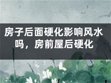 房子后面硬化影响风水吗，房前屋后硬化