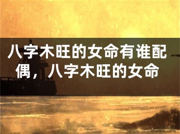八字木旺的女命有谁配偶,八字木旺的女命