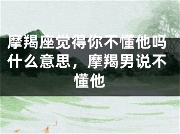 摩羯座觉得你不懂他吗什么意思，摩羯男说不懂他