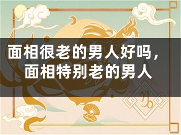 面相很老的男人好吗，面相特别老的男人