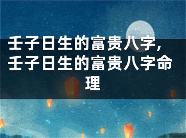壬子日生的富贵八字,壬子日生的富贵八字命理