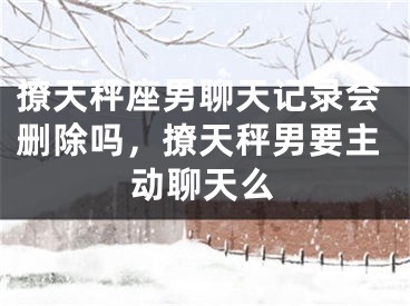 撩天秤座男聊天记录会删除吗，撩天秤男要主动聊天么