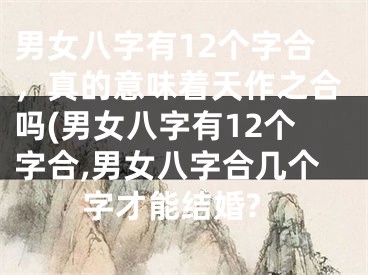 男女八字有12个字合,真的意味着天作之合吗(男女八字有12个字合,男女八字合几个字才能结婚?