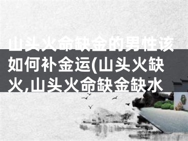 山头火命缺金的男性该如何补金运(山头火缺火,山头火命缺金缺水