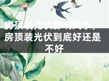 房顶装光伏影响风水，房顶装光伏到底好还是不好