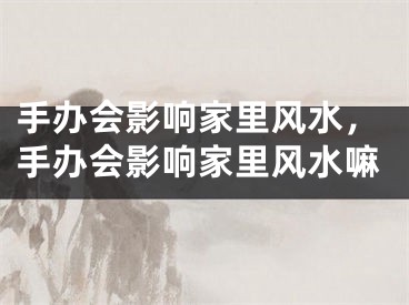手办会影响家里风水，手办会影响家里风水嘛