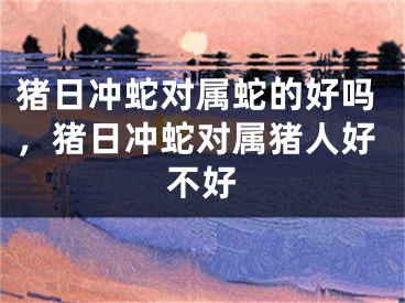 猪日冲蛇对属蛇的好吗，猪日冲蛇对属猪人好不好
