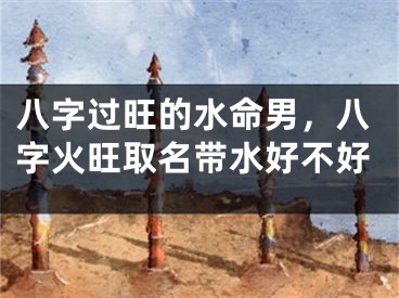 八字过旺的水命男，八字火旺取名带水好不好